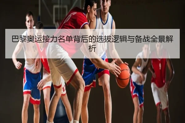 巴黎奥运接力名单背后的选拔逻辑与备战全景解析