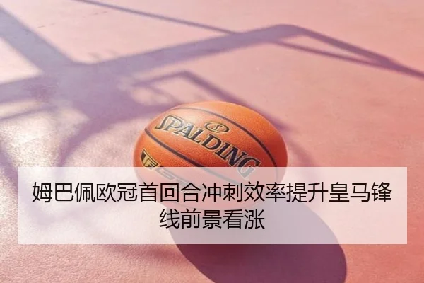 姆巴佩欧冠首回合冲刺效率提升皇马锋线前景看涨