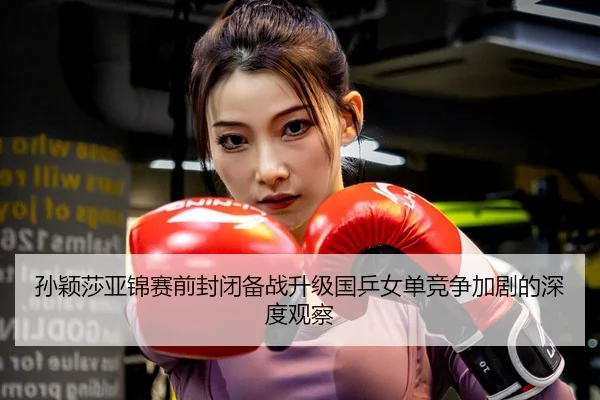孙颖莎亚锦赛前封闭备战升级国乒女单竞争加剧的深度观察