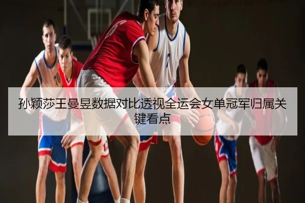 孙颖莎王曼昱数据对比透视全运会女单冠军归属关键看点