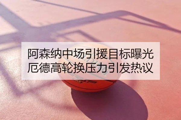 阿森纳中场引援目标曝光 厄德高轮换压力引发热议