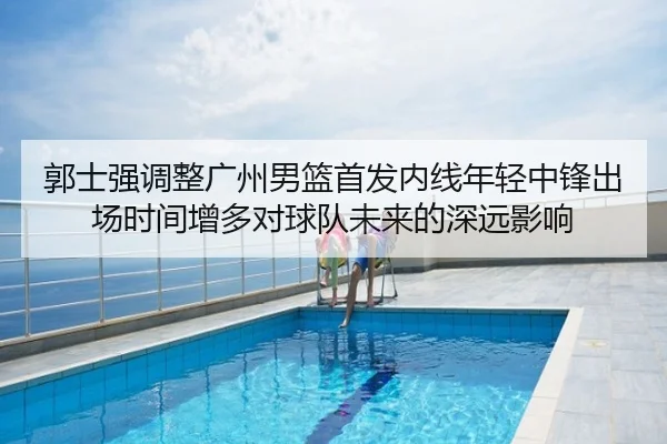 郭士强调整广州男篮首发内线年轻中锋出场时间增多对球队未来的深远影响