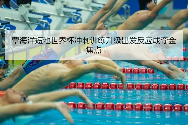 覃海洋短池世界杯冲刺训练升级出发反应成夺金焦点